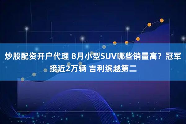 炒股配资开户代理 8月小型SUV哪些销量高？冠军接近2万辆 吉利缤越第二