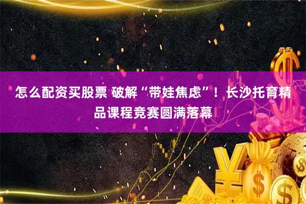 怎么配资买股票 破解“带娃焦虑”！长沙托育精品课程竞赛圆满落幕