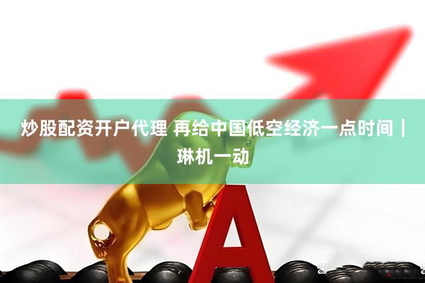 炒股配资开户代理 再给中国低空经济一点时间｜琳机一动