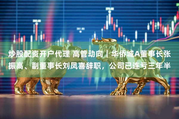 炒股配资开户代理 高管动向｜华侨城A董事长张振高、副董事长刘凤喜辞职，公司已连亏三年半