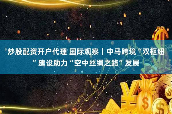 炒股配资开户代理 国际观察｜中马跨境“双枢纽”建设助力“空中丝绸之路”发展