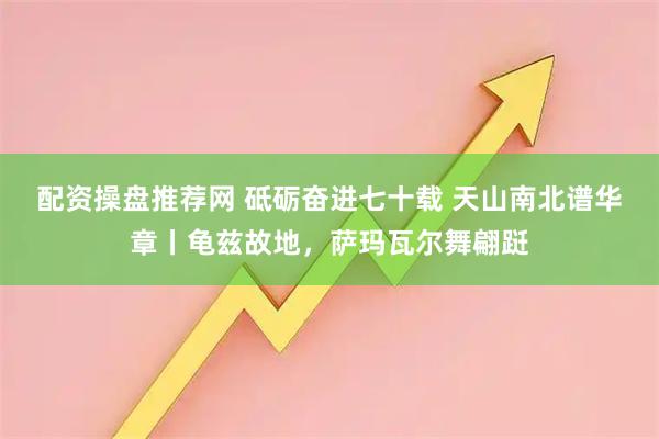 配资操盘推荐网 砥砺奋进七十载 天山南北谱华章丨龟兹故地，萨玛瓦尔舞翩跹