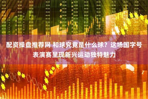 配资操盘推荐网 和球究竟是什么球？这场国字号表演赛呈现新兴运动独特魅力