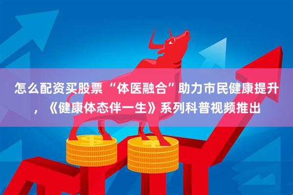 怎么配资买股票 “体医融合”助力市民健康提升，《健康体态伴一生》系列科普视频推出