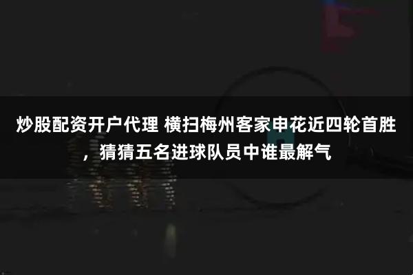 炒股配资开户代理 横扫梅州客家申花近四轮首胜，猜猜五名进球队员中谁最解气