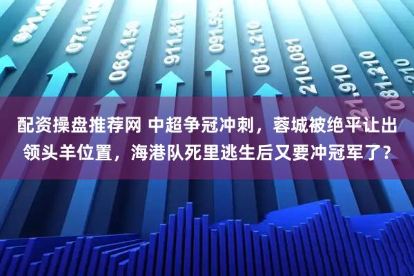 配资操盘推荐网 中超争冠冲刺，蓉城被绝平让出领头羊位置，海港队死里逃生后又要冲冠军了？