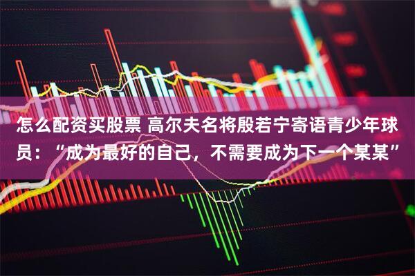 怎么配资买股票 高尔夫名将殷若宁寄语青少年球员：“成为最好的自己，不需要成为下一个某某”