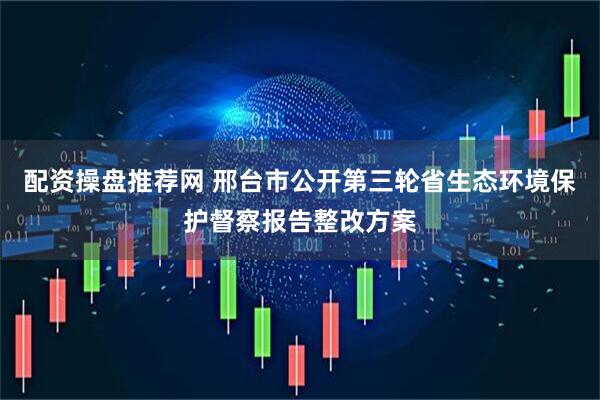 配资操盘推荐网 邢台市公开第三轮省生态环境保护督察报告整改方案