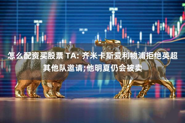 怎么配资买股票 TA: 齐米卡斯爱利物浦拒绝英超其他队邀请;他明夏仍会被卖