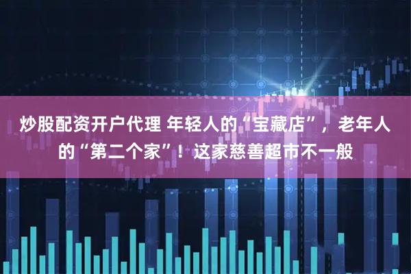 炒股配资开户代理 年轻人的“宝藏店”，老年人的“第二个家”！这家慈善超市不一般