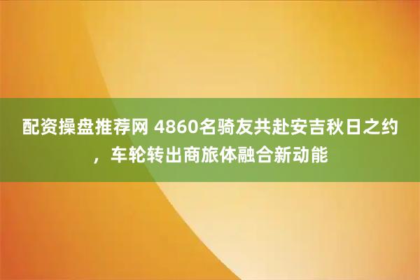 配资操盘推荐网 4860名骑友共赴安吉秋日之约，车轮转出商旅体融合新动能