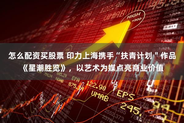 怎么配资买股票 印力上海携手“扶青计划＂作品《星潮胜览》，以艺术为媒点亮商业价值