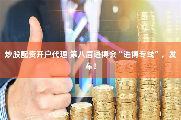 炒股配资开户代理 第八届进博会“进博专线”，发车！