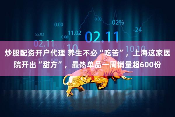 炒股配资开户代理 养生不必“吃苦”，上海这家医院开出“甜方”，最热单品一周销量超600份