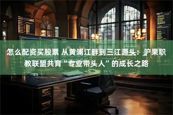 怎么配资买股票 从黄浦江畔到三江源头：沪果职教联盟共育“专业带头人”的成长之路