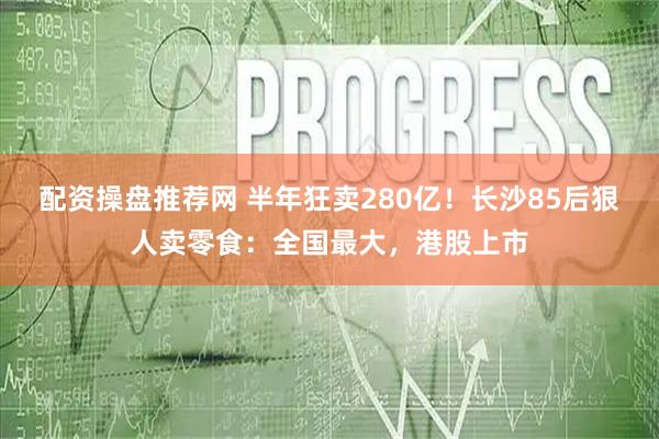 配资操盘推荐网 半年狂卖280亿！长沙85后狠人卖零食：全国最大，港股上市