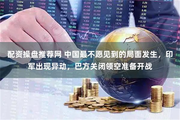 配资操盘推荐网 中国最不愿见到的局面发生，印军出现异动，巴方关闭领空准备开战