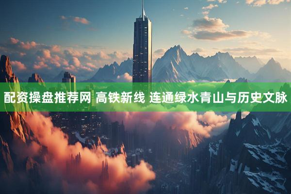 配资操盘推荐网 高铁新线 连通绿水青山与历史文脉