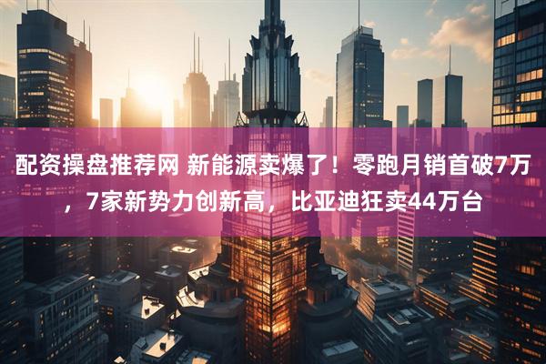配资操盘推荐网 新能源卖爆了！零跑月销首破7万，7家新势力创新高，比亚迪狂卖44万台