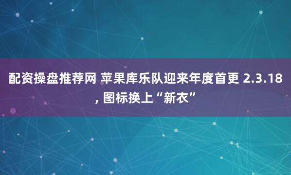 配资操盘推荐网 苹果库乐队迎来年度首更 2.3.18, 图标换上“新衣”