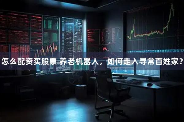 怎么配资买股票 养老机器人，如何走入寻常百姓家？