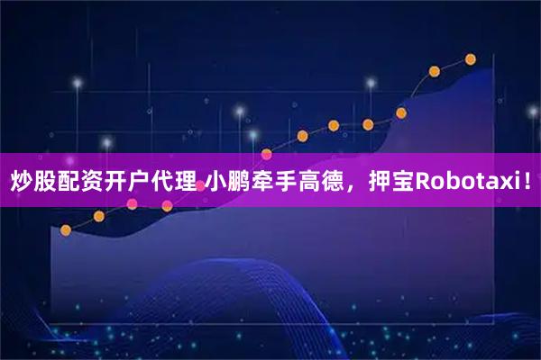 炒股配资开户代理 小鹏牵手高德，押宝Robotaxi！