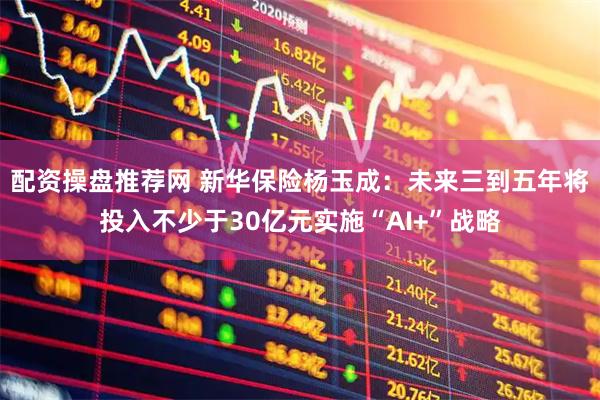 配资操盘推荐网 新华保险杨玉成：未来三到五年将投入不少于30亿元实施“AI+”战略