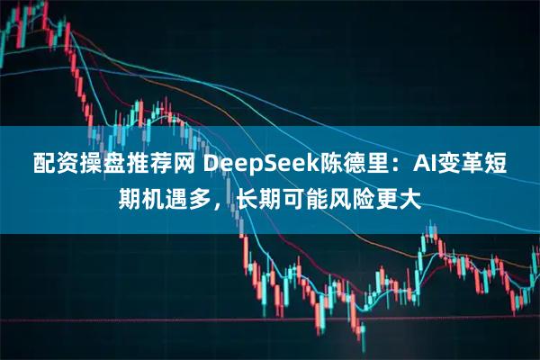 配资操盘推荐网 DeepSeek陈德里：AI变革短期机遇多，长期可能风险更大
