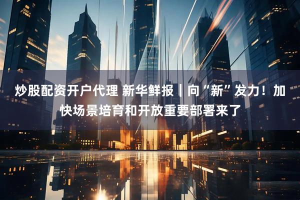炒股配资开户代理 新华鲜报｜向“新”发力！加快场景培育和开放重要部署来了