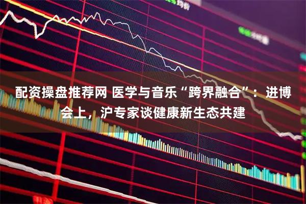 配资操盘推荐网 医学与音乐“跨界融合”：进博会上，沪专家谈健康新生态共建