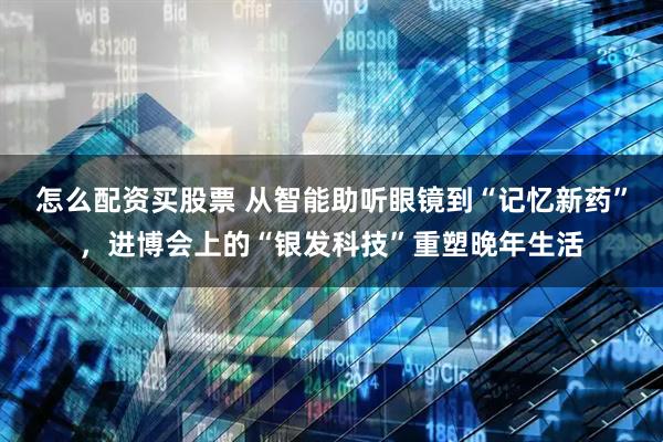 怎么配资买股票 从智能助听眼镜到“记忆新药”，进博会上的“银发科技”重塑晚年生活