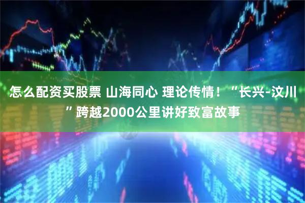 怎么配资买股票 山海同心 理论传情！“长兴-汶川”跨越2000公里讲好致富故事