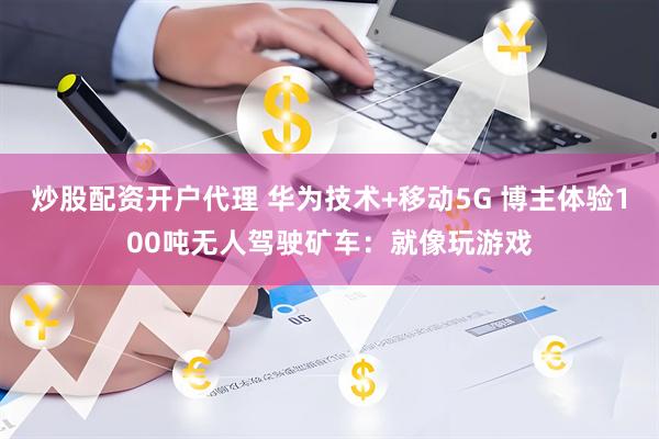 炒股配资开户代理 华为技术+移动5G 博主体验100吨无人驾驶矿车：就像玩游戏