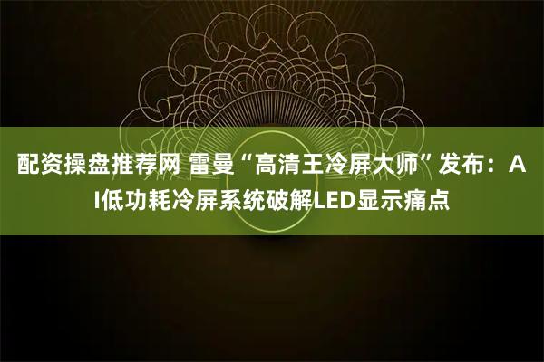 配资操盘推荐网 雷曼“高清王冷屏大师”发布：AI低功耗冷屏系统破解LED显示痛点