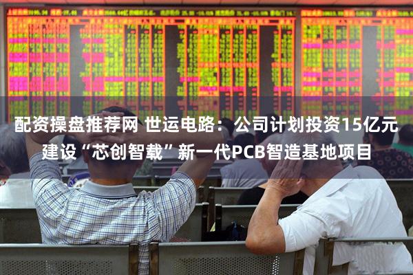 配资操盘推荐网 世运电路：公司计划投资15亿元建设“芯创智载”新一代PCB智造基地项目