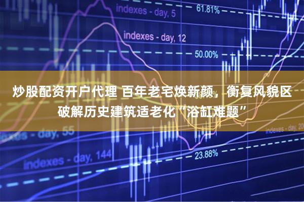 炒股配资开户代理 百年老宅焕新颜，衡复风貌区破解历史建筑适老化“浴缸难题”