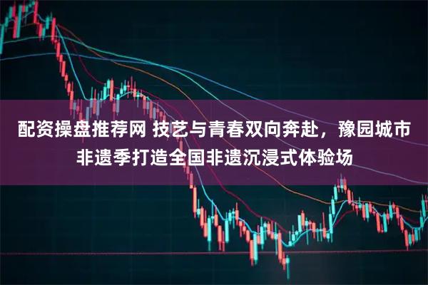 配资操盘推荐网 技艺与青春双向奔赴，豫园城市非遗季打造全国非遗沉浸式体验场
