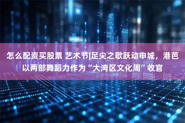 怎么配资买股票 艺术节|足尖之歌跃动申城，港芭以两部舞蹈力作为“大湾区文化周”收官