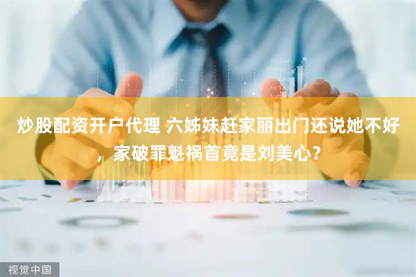 炒股配资开户代理 六姊妹赶家丽出门还说她不好，家破罪魁祸首竟是刘美心？