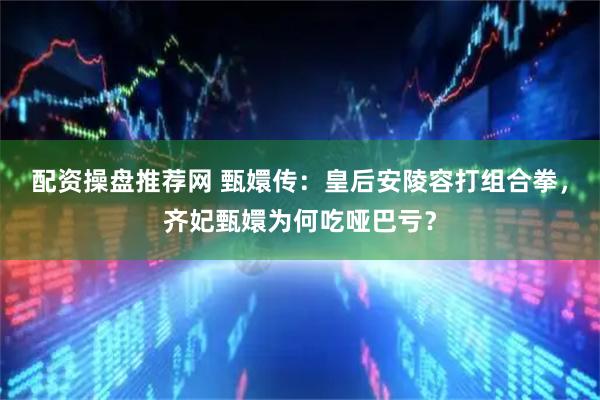 配资操盘推荐网 甄嬛传：皇后安陵容打组合拳，齐妃甄嬛为何吃哑巴亏？