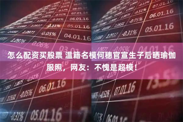 怎么配资买股票 温籍名模何穗官宣生子后晒瑜伽服照，网友：不愧是超模！
