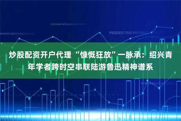 炒股配资开户代理 “慷慨狂放”一脉承：绍兴青年学者跨时空串联陆游鲁迅精神谱系