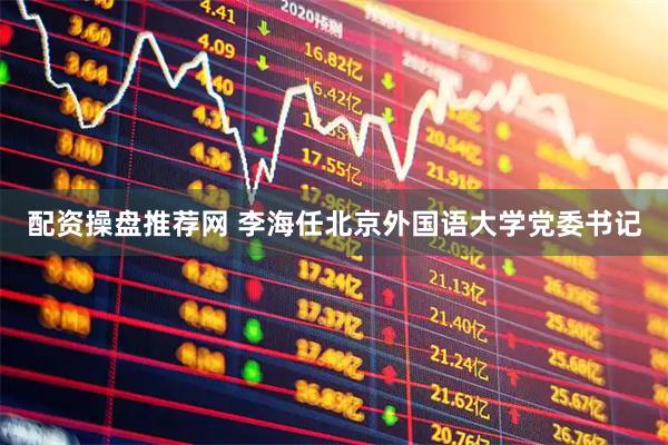 配资操盘推荐网 李海任北京外国语大学党委书记
