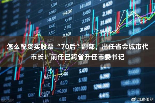 怎么配资买股票 “70后”副部，出任省会城市代市长！前任已跨省升任市委书记