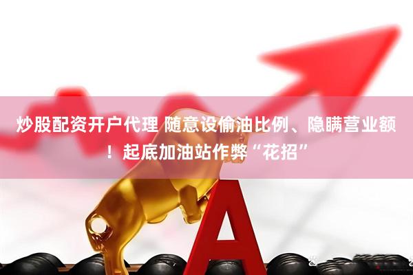 炒股配资开户代理 随意设偷油比例、隐瞒营业额！起底加油站作弊“花招”