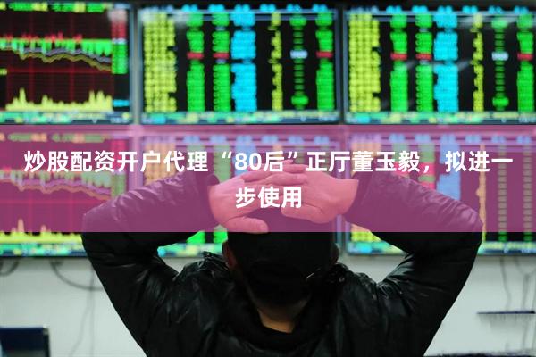 炒股配资开户代理 “80后”正厅董玉毅，拟进一步使用