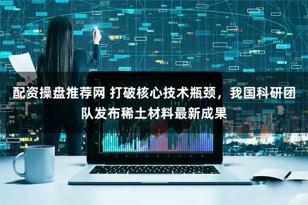 配资操盘推荐网 打破核心技术瓶颈，我国科研团队发布稀土材料最新成果