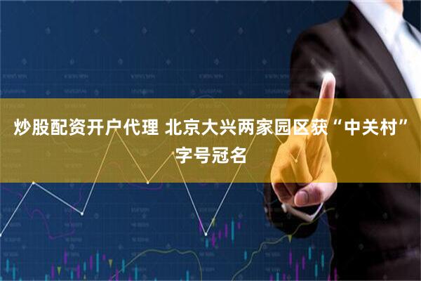炒股配资开户代理 北京大兴两家园区获“中关村”字号冠名