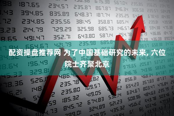 配资操盘推荐网 为了中国基础研究的未来, 六位院士齐聚北京