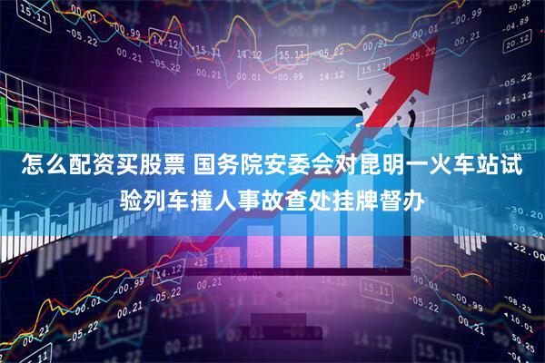 怎么配资买股票 国务院安委会对昆明一火车站试验列车撞人事故查处挂牌督办